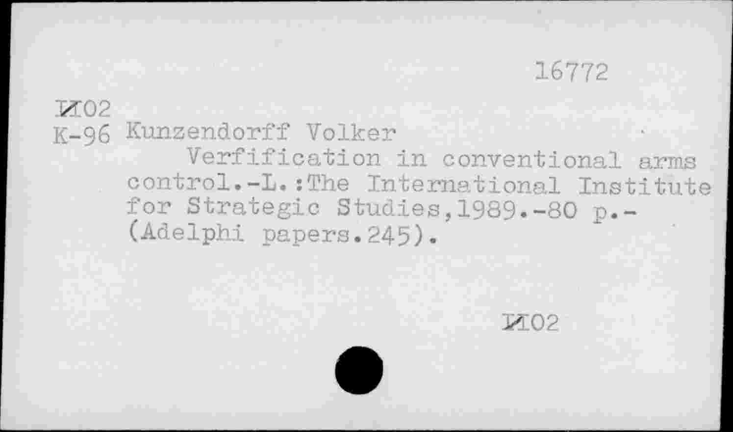 ﻿16772
И02
К-96 Kunzendorff Volker
Verfification in conventional arms control.-L.:The International Institute for Strategic Studies,1989.-80 p.-(Adelphi papers.245).
И02